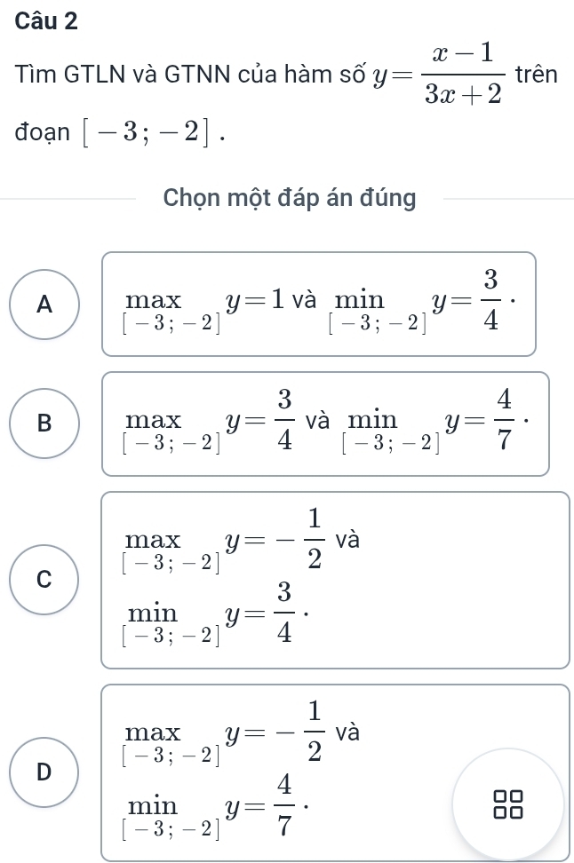 Tìm GTLN và GTNN của hàm số y= (x-1)/3x+2  trên
đoạn [-3;-2]. 
Chọn một đáp án đúng
A .beginarrayr max [-3;-2]endarray.  y=1 và limlimits _[-3;-2]y= 3/4 ·
B .beginarrayr max [-3;-2]endarray.  y= 3/4  và limlimits _[-3;-2]y= 4/7 ·
.beginarrayr max [-3;-2]endarray.  y=- 1/2  và
C limlimits _[-3;-2]y= 3/4 ·
D .beginarrayr max [-3;-2]endarray.  y=- 1/2  và
limlimits _[-3;-2]y= 4/7 ·