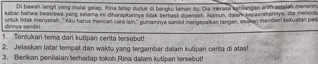 Di bawah langit yang mulai gelap, Rina tetap duduk di bangku taman itu. Dia merasa kehilangan arah setelah menerima 
kabar bahwa beasiswa yang selama ini diharapkannya tidak berhasil diperoleh. Namun, dalam kepasrahannya, dia mencob 
untuk tidak menyerah. “'Aku harus mencari cara lain,” gumamnya sambil mengepalkan tangan, seakan memberi kekuatan pad 
dirinya sendiri. 
1. Tentukan tema dari kutipan cerita tersebut! 
2. Jelaskan latar tempat dan waktu yang tergambar dalam kutipan cerita di atas! 
3. Berikan penilaian terhadap tokoh Rina dalam kutipan tersebut!