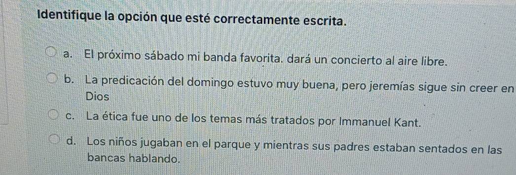 Identifique la opción que esté correctamente escrita.
a. El próximo sábado mi banda favorita. dará un concierto al aire libre.
b. La predicación del domingo estuvo muy buena, pero jeremías sigue sin creer en
Dios
c. La ética fue uno de los temas más tratados por Immanuel Kant.
d. Los niños jugaban en el parque y mientras sus padres estaban sentados en las
bancas hablando.