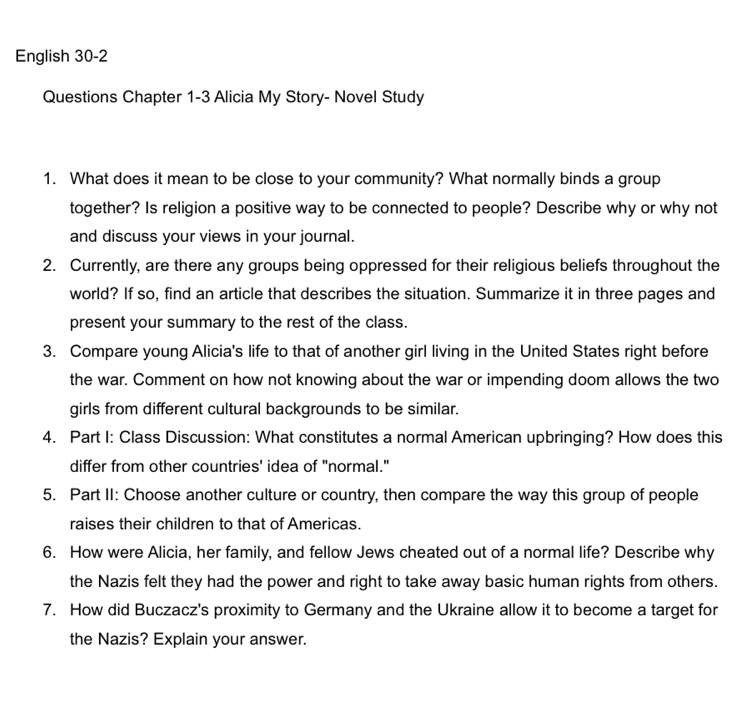 English 30-2 
Questions Chapter 1-3 Alicia My Story- Novel Study 
1. What does it mean to be close to your community? What normally binds a group 
together? Is religion a positive way to be connected to people? Describe why or why not 
and discuss your views in your journal. 
2. Currently, are there any groups being oppressed for their religious beliefs throughout the 
world? If so, find an article that describes the situation. Summarize it in three pages and 
present your summary to the rest of the class. 
3. Compare young Alicia's life to that of another girl living in the United States right before 
the war. Comment on how not knowing about the war or impending doom allows the two 
girls from different cultural backgrounds to be similar. 
4. Part I: Class Discussion: What constitutes a normal American upbringing? How does this 
differ from other countries' idea of "normal." 
5. Part II: Choose another culture or country, then compare the way this group of people 
raises their children to that of Americas. 
6. How were Alicia, her family, and fellow Jews cheated out of a normal life? Describe why 
the Nazis felt they had the power and right to take away basic human rights from others. 
7. How did Buczacz's proximity to Germany and the Ukraine allow it to become a target for 
the Nazis? Explain your answer.