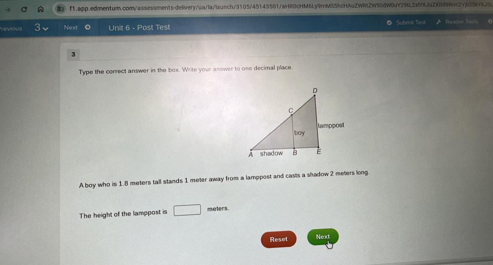 revious 3 Next Unit 6 - Post Test Submit Test Reader Tools 
3 
Type the correct answer in the box. Write your answer to one decimal place. 
A boy who is 1.8 meters tall stands 1 meter away from a lamppost and casts a shadow 2 meters long. 
The height of the lamppost is □ meters
Reset Next