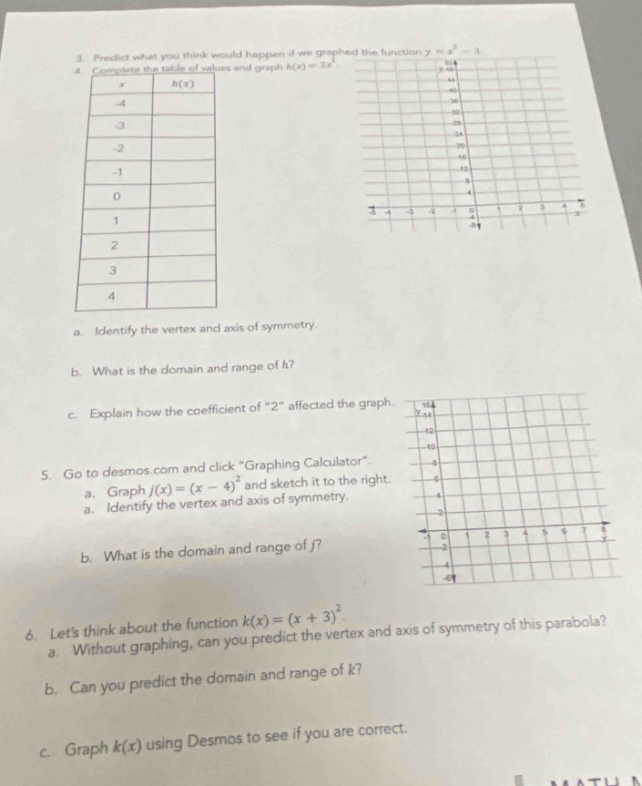 Predict what you think would happen if we grap y=x^2-3.
s and graph h(x)=2x^2.
a. Identify the vertex and axis of symmetry.
b. What is the domain and range of h?
c. Explain how the coefficient of “2” affected the graph.
5. Go to desmos.com and click "Graphing Calculator".
a. Graph j(x)=(x-4)^2 and sketch it to the right.
a. Identify the vertex and axis of symmetry. 
b. What is the domain and range of j?
6. Let's think about the function k(x)=(x+3)^2.
a. Without graphing, can you predict the vertex and axis of symmetry of this parabola?
b. Can you predict the domain and range of k?
c. Graph k(x) using Desmos to see if you are correct.