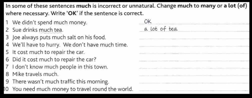 In some of these sentences much is incorrect or unnatural. Change much to many or a lot (of) 
where necessary. Write ‘OK’ if the sentence is correct. 
1 We didn't spend much money. 
_ 
_ 
2 Sue drinks much tea. 
_ 
3 Joe always puts much salt on his food._ 
4 We’ll have to hurry. We don’t have much time._ 
5 It cost much to repair the car._ 
6 Did it cost much to repair the car?_ 
7 I don’t know much people in this town._ 
8 Mike travels much. 
_ 
9 There wasn’t much traffic this morning._ 
10 You need much money to travel round the world._