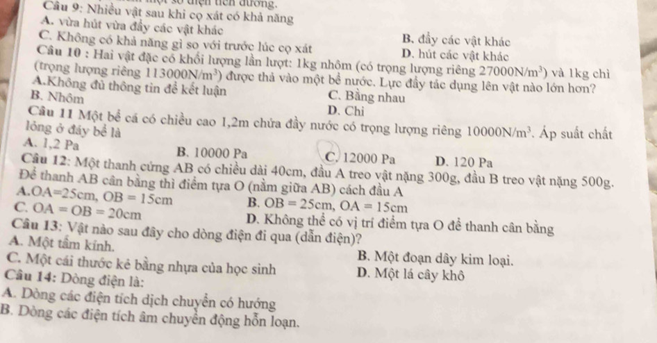 Cầu 9: Nhiều vật sau khi cọ xát có khả năng
A. vừa hút vừa đầy các vật khác B. đầy các vật khác
C. Không có khả năng gì so với trước lúc cọ xát D. hút các vật khác
Câu 10 : Hai vật đặc có khổi lượng lần lượt: 1kg nhôm (có trọng lượng riêng 27000N/m^3) và 1kg chì
(trọng lượng riêng 113000N/m^3) được thả vào một bề nước. Lực đầy tác dụng lên vật nào lớn hơn?
A.Không đủ thông tin để kết luận C. Bằng nhau
B. Nhôm
D. Chi
Câu 11 Một bể cá có chiều cao 1,2m chứa đầy nước có trọng lượng riêng
lóng ở đáy bể là 10000N/m^3 Áp suất chất
A. 1,2 Pa B. 10000 Pa C. 12000 Pa D. 120 Pa
Cầu 12: Một thanh cứng AB có chiều dài 40cm, đầu A treo vật nặng 300g, đầu B treo vật nặng 500g.
Để thanh AB cân bằng thì điểm tựa O (nằm giữa AB) cách đầu A
A.
C. OA=25cm,OB=15cm
B. OB=25cm,OA=15cm
OA=OB=20cm D. Không thể có vị trí điểm tựa O để thanh cân bằng
Câu 13: Vật nào sau đây cho dòng điện đi qua (dẫn điện)?
A. Một tầm kính. B. Một đoạn dây kim loại.
C. Một cái thước kẻ bằng nhựa của học sinh D. Một lá cây khô
Câu 14: Dòng điện là:
A. Dòng các điện tích dịch chuyển có hướng
B. Dòng các điện tích âm chuyển động hỗn loạn.