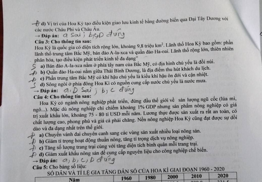 d) Vị trí của Hoa Kỳ tạo điều kiện giao lưu kinh tế bằng đường biển qua Đại Tây Dương với
các nước Châu Phi và Châu Âu.
→ Đáp án:
Câu 3: Cho thông tin sau:
Hoa Kỳ là quốc gia có diện tích rộng lớn, khoảng 9,8 triệu km^2 *. Lãnh thổ Hoa Kỳ bao gồm: phần
lãnh thổ trung tâm Bắc Mỹ, bán đảo A-la-xca và quần đảo Ha-oai. Lãnh thổ rộng lớn, thiên nhiên
phân hóa, tạo điều kiện phát triển kinh tế đa dạng'
a) Bán đảo A-la-xca nằm ở phía tây nam của Bắc Mỹ, có địa hình chủ yếu là đồi núi.
b) Quần đảo Ha-oai nằm giữa Thái Bình Dương, là địa điểm thu hút khách du lịch.
c) Phần trung tâm Bắc Mỹ có khí hậu chủ yếu là kiểu khí hậu ôn đới và cận nhiệt.
d) Sông ngòi ở phía đông Hoa Kì có nguồn cung cấp nước chủ yếu là nước mưa.
- Đáp án:
Câu 4: Cho thông tin sau:
Hoa Kỳ có ngành nông nghiệp phát triển, đứng đầu thế giới về sản lượng ngũ cốc (lúa mì,
ngô...). Mặc dù nông nghiệp chỉ chiếm khoảng 1% GDP nhưng sản phầm nông nghiệp có giá
trị xuất khẩu lớn, khoảng 75 - 80 ti USD mỗi năm. Lương thực được sản xuất ra rất an toàn, có
chất lượng cao, phong phú và giá cả phải chăng. Nền nông nghiệp Hoa Kỳ cũng đạt được sự dồi
dào và đa dạng nhất trên thế giới.
a) Chuyển vành đai chuyên canh sang các vùng sản xuất nhiều loại nông sản.
b) Giảm tỉ trọng hoạt động thuần nông, tăng tỉ trọng dịch vụ nông nghiệp.
c) Tăng số lượng trang trại cùng với tăng diện tích bình quân mỗi trang trại.
d) Giảm xuất khẩu nông sản để cung cấp nguyên liệu cho công nghiệp chế biến.
Đáp án:
Câu 5: Cho bảng số liệu:
SÓ DÂN VÀ Tỉ lệ GIA TăNG DÂN SÓ CủA HOA KÌ GIAI ĐOẠN 1960 - 2020
Năm 1960 1980 2000 2010 2020