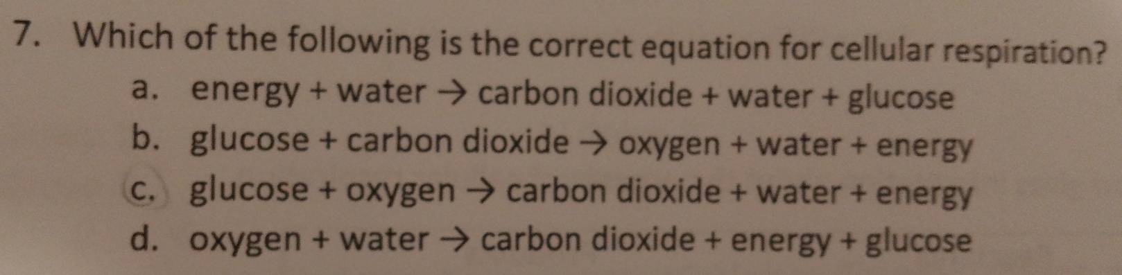 Which of the following is the correct equation for cellular respiration?
a. energy + water → carbon dioxide + water + glucose
b. glucose + carbon dioxide → oxygen + water + energy
c. glucose + oxygen → carbon dioxide + water + energy
d. oxygen + water → carbon dioxide + energy + glucose