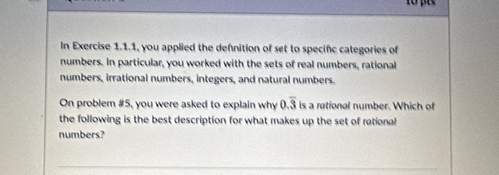 In Exercise 1.1.1, you applied the defnition of set to specific categories of 
numbers. In particular, you worked with the sets of real numbers, rational 
numbers, irrational numbers, integers, and natural numbers. 
On problem #5, you were asked to explain why 0.overline 3 is a rational number. Which of 
the following is the best description for what makes up the set of rational 
numbers?