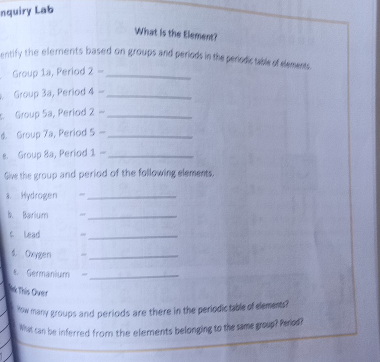 nquiry Lab 
What is the Element? 
entify the elements based on groups and periods in the periodictable of elements. 
Group 1a, Period 2- _ 
. Group 3a, Period 4- _ 
Group 5a, Period 2- _ 
d. Group 7a, Period 5- _ 
s. Group 3a, Period 1- _ 
Give the group and period of the following elements, 
a Hydrogen =_ 
b. Barium =_ 
c Lead 
_ 
d. Oxygen 
_ 
Germanium _ 
Nk This Over 
How many groups and periods are there in the periodictable of elements? 
What can be inferred from the elements belonging to the same group? Period?