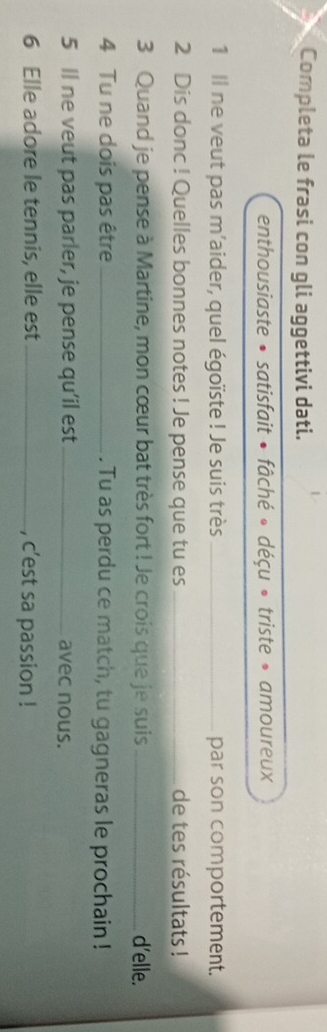 Completa le frasi con gli aggettivi dati. 
enthousiaste • satisfait • fâché « déçu » triste » amoureux 
1 Il ne veut pas m'aider, quel égoïste ! Je suis très _par son comportement. 
2 Dis donc ! Quelles bonnes notes ! Je pense que tu es _de tes résultats ! 
3 Quand je pense à Martine, mon cœur bat très fort ! Je crois que je suis _d'elle. 
4 Tu ne dois pas être _. Tu as perdu ce match, tu gagneras le prochain ! 
5 Il ne veut pas parler, je pense qu’il est _avec nous. 
6 Elle adore le tennis, elle est_ , c'est sa passion !