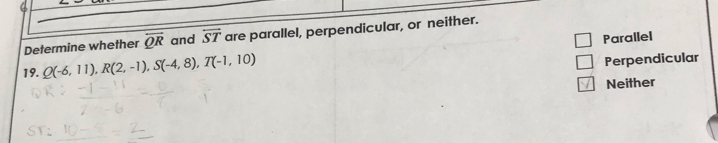 Determine whether overline QR and overline ST are parallel, perpendicular, or neither.
Parallel
19. Q(-6,11), R(2,-1), S(-4,8), T(-1,10)
Perpendicular
Neither