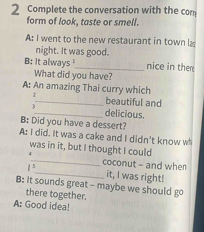 Complete the conversation with the corr 
form of look, taste or smell. 
A: I went to the new restaurant in town las 
night. It was good. 
B: It always ¹_ nice in there 
What did you have? 
A: An amazing Thai curry which 
2 
_beautiful and 
3 
_delicious. 
B: Did you have a dessert? 
A: I did. It was a cake and I didn't know wh 
_ 
was in it, but I thought I could
4
/ 5 
coconut - and when 
_it, I was right! 
B: It sounds great - maybe we should go 
there together. 
A: Good idea!