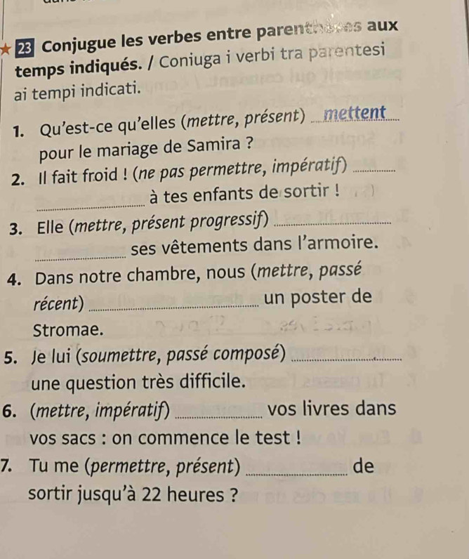 Conjugue les verbes entre parenthères aux 
temps indiqués. / Coniuga i verbi tra parentesi 
ai tempi indicati. 
1. Qu'est-ce qu'elles (mettre, présent) ... mettent..... 
pour le mariage de Samira ? 
2. Il fait froid ! (ne pas permettre, impératif)_ 
_ 
à tes enfants de sortir ! 
3. Elle (mettre, présent progressif)_ 
_ 
ses vêtements dans l'armoire. 
4. Dans notre chambre, nous (mettre, passé 
récent) _un poster de 
Stromae. 
5. Je lui (soumettre, passé composé)_ 
une question très difficile. 
6. (mettre, impératif) _vos livres dans 
vos sacs : on commence le test ! 
7. Tu me (permettre, présent) _de 
sortir jusqu'à 22 heures ?