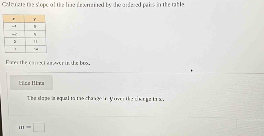 Calculate the slope of the line determined by the ordered pairs in the table. 
Enter the correct answer in the box. 
Hide Hints 
The slope is equal to the change in y over the change in x.
m=□