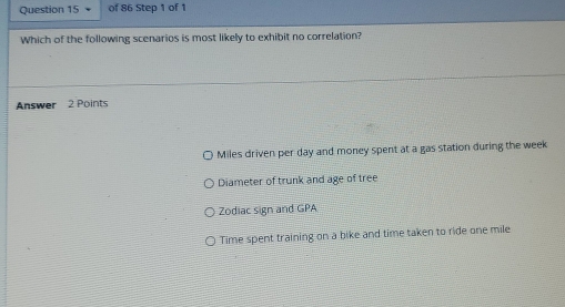 Which of the following scenarios is most likely to exhibit no correlation?
Answer 2 Points
Miles driven per day and money spent at a gas station during the week
Diameter of trunk and age of tree
Zodiac sign and GPA
Time spent training on a bike and time taken to ride one mile