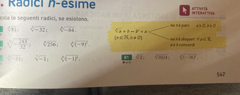 Radici n-esime 
AT tIvI tà 
INTERATTIVA 
cola le seguenti radici, se esistono.
sqrt[4](81); □  sqrt[5](-32); □  sqrt[6](-64). 
se nè pari: a≥ 0, b≥ 0
sqrt[n](a)=brightarrow b^n=a
(n∈ N,n!= 0) se nè dispari: forall a∈ R,
sqrt[5](-frac 243)32; sqrt[8](256); sqrt[4]((-9)^2). 
a e b concordi 
5 sqrt[4](-81); sqrt[7](-1); sqrt[8]((-1)^4).
81 sqrt[0](2); sqrt[5](1024); sqrt[4]((-36)^2). 
*** 
547