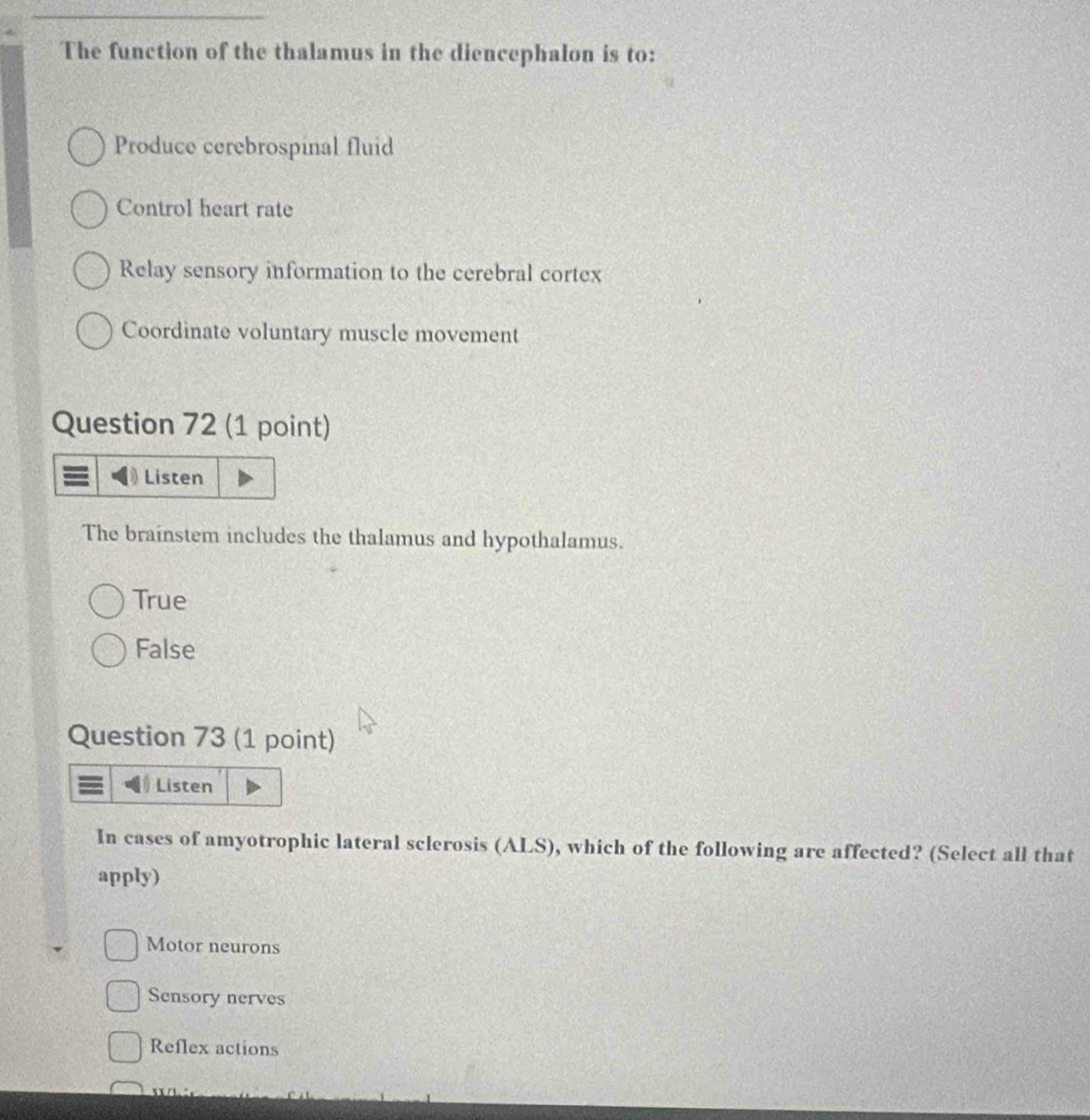The function of the thalamus in the diencephalon is to:
Produce cerebrospinal fluid
Control heart rate
Relay sensory information to the cerebral cortex
Coordinate voluntary muscle movement
Question 72 (1 point)
Listen
The brainstem includes the thalamus and hypothalamus.
True
False
Question 73 (1 point)
Listen
In cases of amyotrophic lateral sclerosis (ALS), which of the following are affected? (Select all that
apply)
Motor neurons
Sensory nerves
Reflex actions
/