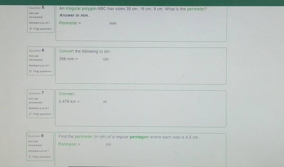 An irregular polygon ABC has sides 35 cm, 16 cm, 9 cm. What is the perimeter? 
Not yet Answer in mm. 
answered 
Marked out of 1 Perimeter = mm
Flag question 
Question 6 Convert the following to cm : 
Not yet 
answered 356mm= cm
Marked out of 1 
Flag question 
Question 7 Convert: 
Not yet 
answered 0,478km= m
Marked out of 1 
flag question 
Question 8 Find the perimeter (in cm) of a regular pentagon where each side is 4,5 cm. 
Not yet Perimeter = cm
answered 
Marked out of 1 
Flag question