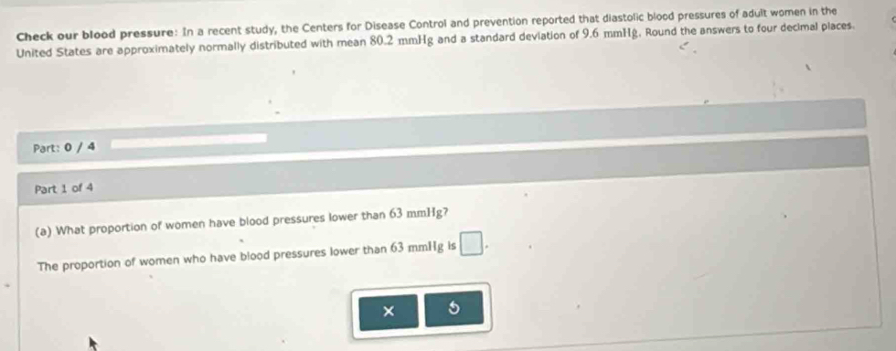 Check our blood pressure: In a recent study, the Centers for Disease Control and prevention reported that diastolic blood pressures of adult women in the 
United States are approximately normally distributed with mean 80.2 mmHg and a standard deviation of 9.6 mmHg, Round the answers to four decimal places. 
Part: 0 / 4 
Part 1 of 4 
(a) What proportion of women have blood pressures lower than 63 mmHg? 
The proportion of women who have blood pressures lower than 63 mmHg is □. 
5