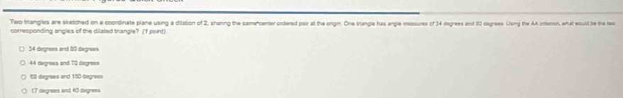 Two triangles are siketched on a coordinate plane using a dilation of 2, shanng the samercenter ordered pair at the origin. One triangle has angle massures of 34 degrees and 110 cagrees. Using the AA crilenon, what would be the ter
corresponding angles of the dilaled triangle? (f point)
34 degrees and 80 degrees
44 degrees and 70 degrees
E3 degraes and 150 degress
17 degrees and 43 degrees