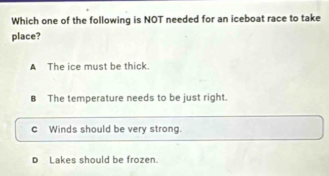 Which one of the following is NOT needed for an iceboat race to take
place?
A The ice must be thick.
B The temperature needs to be just right.
c]Winds should be very strong.
DLakes should be frozen.