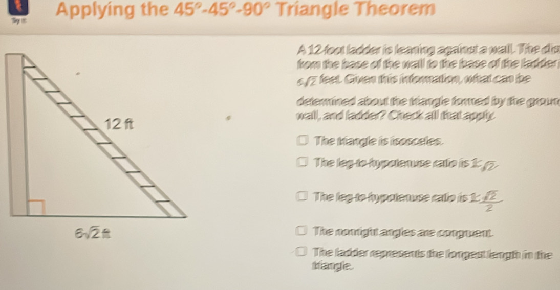 Bge 18: Applying the 45°-45°-90° Triangle Theorem
A 12 foot ladder is leaning againut a wall. The dis
from the base of the wall to the base of the ladder .
5 sqrt(2) fest. Given this inforation, what can be
deterined about the trangle fored by the groun 
wall, and ladder? Check all that apply
The Mangle is isosceles.
The leg to hypotenvce raffe is 1 5
The leg to hypolenuse calo is 1:  1sqrt(2)/2 
The nomight angles are conguent.
The ladder represents the longest lengh in the
trangle.