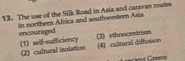 The use of the Silk Road in Asia and caravan routes
in northern Africa and southwestern Asia
encouraged
(1) self-sufficiency (3) ethnocentrism
(2) cultural isolation (4) cultural diffusion
ncient Gréece