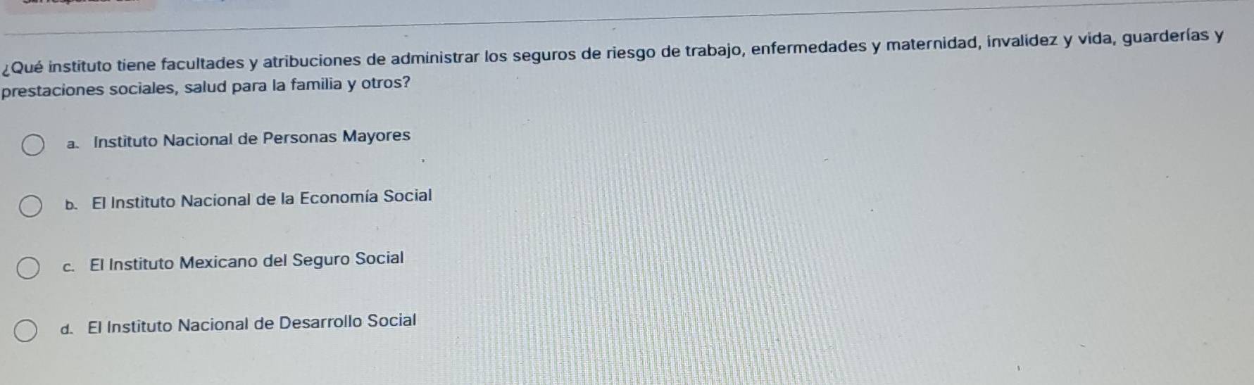 ¿Qué instituto tiene facultades y atribuciones de administrar los seguros de riesgo de trabajo, enfermedades y maternidad, invalídez y vida, guarderías y
prestaciones sociales, salud para la familia y otros?
a. Instituto Nacional de Personas Mayores
b. El Instituto Nacional de la Economía Social
c. El Instituto Mexicano del Seguro Social
d. El Instituto Nacional de Desarrollo Social