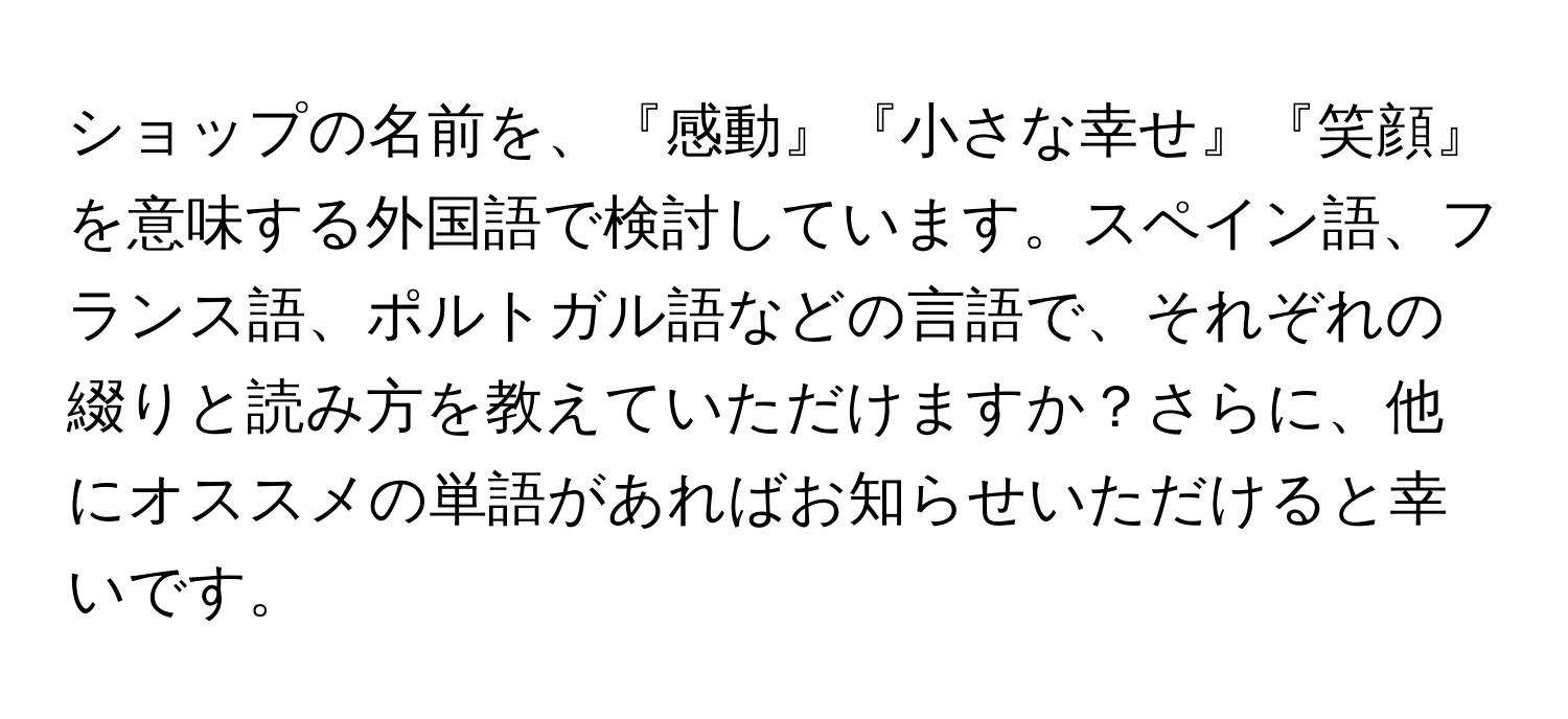 ショップの名前を、『感動』『小さな幸せ』『笑顔』を意味する外国語で検討しています。スペイン語、フランス語、ポルトガル語などの言語で、それぞれの綴りと読み方を教えていただけますか？さらに、他にオススメの単語があればお知らせいただけると幸いです。