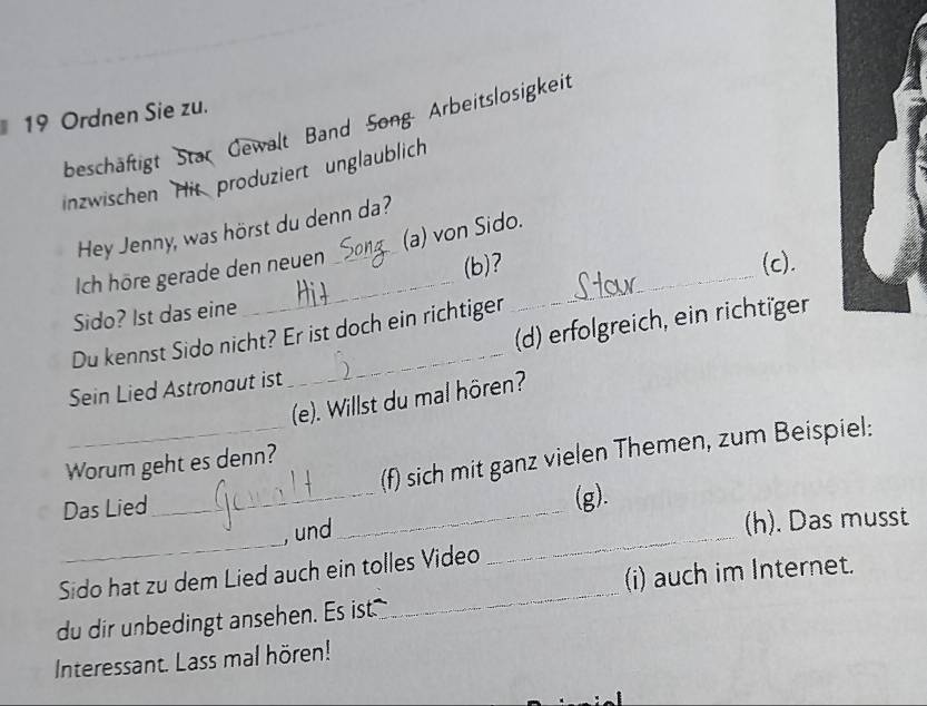 Ordnen Sie zu. 
beschäftigt Star Gewalt Band Song- Arbeitslosigkeit 
inzwischen His produziert unglaublich 
Hey Jenny, was hörst du denn da? 
Ich höre gerade den neuen _(a) von Sido._ 
(b)? (c). 
Sido? Ist das eine 
_ 
_ 
(d) erfolgreich, ein richtiger 
Du kennst Sido nicht? Er ist doch ein richtiger 
Sein Lied Astronaut ist 
(e). Willst du mal hören? 
_ 
_(f) sich mit ganz vielen Themen, zum Beispiel: 
Worum geht es denn? 
Das Lied 
_ 
(g). 
_ 
, und 
_ 
(h). Das musst 
(i) auch im Internet. 
Sido hat zu dem Lied auch ein tolles Video 
du dir unbedingt ansehen. Es ist 
_ 
Interessant. Lass mal hören!