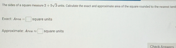 The sides of a square measure 2+5sqrt(3) units. Calculate the exact and approximate area of the square rounded to the nearest tent 
Exact: Area=□ square units
Aproximate: Area ≈ □ square units 
Check Answers