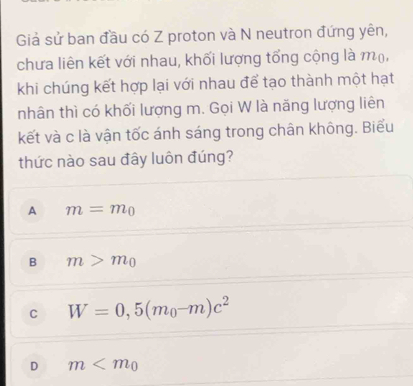 Giả sử ban đầu có Z proton và N neutron đứng yên,
chưa liên kết với nhau, khối lượng tổng cộng là mộ,
khi chúng kết hợp lại với nhau để tạo thành một hạt
nhân thì có khối lượng m. Gọi W là năng lượng liên
kết và c là vận tốc ánh sáng trong chân không. Biểu
thức nào sau đây luôn đúng?
A m=m_0
B m>m_0
C W=0,5(m_0-m)c^2
D m