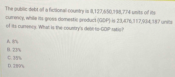 The public debt of a fictional country is 8,127, 650, 198, 774 units of its
currency, while its gross domestic product (GDP) is 23, 476, 117, 934, 187 units
of its currency. What is the country's debt-to-GDP ratio?
A. 8%
B. 23%
C. 35%
D. 289%