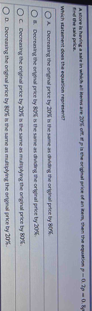 A store is having a sale in which all items are 20% off. If p is the original price of an item, then the equation p-0.2p=0.8p
find the sale price.