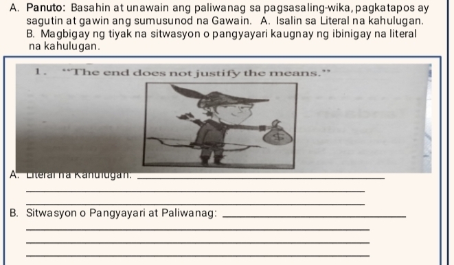 Panuto: Basahin at unawain ang paliwanag sa pagsasaling-wika, pagkatapos ay 
sagutin at gawin ang sumusunod na Gawain. A. Isalin sa Literal na kahulugan. 
B. Magbigay ng tiyak na sitwasyon o pangyayari kaugnay ng ibinigay na literal 
na kahulugan. 
1. “The end does not justify the means.” 
A. Literaïna Kanulugan._ 
_ 
_ 
B. Sitwasyon o Pangyayari at Paliwanag:_ 
_ 
_ 
_