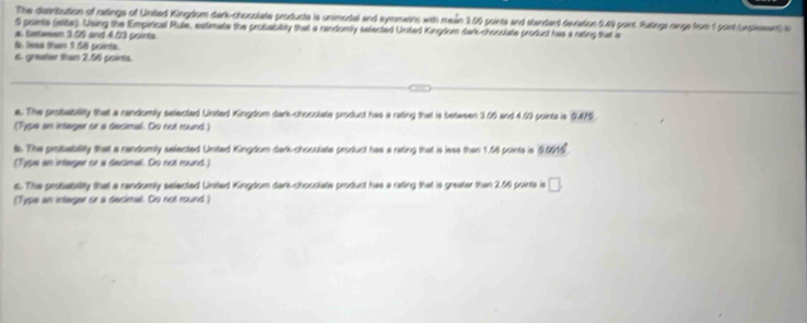 The dembution of ratings of United Kingdom dark-chocolate producte is unimodal and synmetins with mein 305 points and standent deviation 949 point. Ratings range from 1 point unpient i 
5 paints (ette). Using the Empirical Rule, estimate the probability that a rendorly selected United Kingtom dark-chooolate product has a rating that is 
a. Letween 3.05 and 403 points 
t leas then 5.58 points. 
6. graater than 2.56 points. 
a. The probability that a randomily selected Unsted Kingdom dark-chocolate product has a rating that is betw sen 3.66 and 4.69 points is 9.475. 
(Type an integer or a decimal. Do not round.) 
t. The probability that a randomly selected United Kingdom dark-chocolate product has a rating that is lese than 1.58 points is 9.0616. 
(Type an interger or a decimal. Do not round.) 
s. The probability that a randomly selected United Kingdom dark-chooolate product has a rating that is greater than 2.56 points is □ 
(Type an integer or a decimal. Do not round.)