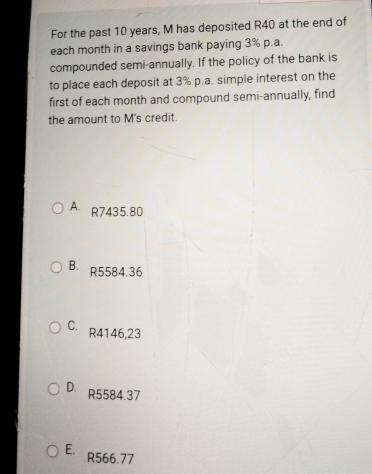 For the past 10 years, M has deposited R40 at the end of
each month in a savings bank paying 3% p.a.
compounded semi-annually. If the policy of the bank is
to place each deposit at 3% p.a. simple interest on the
first of each month and compound semi-annually, find
the amount to M's credit.
A R7435.80
B. R5584.36
C. R4146,23
D. R5584.37
E. R566.77