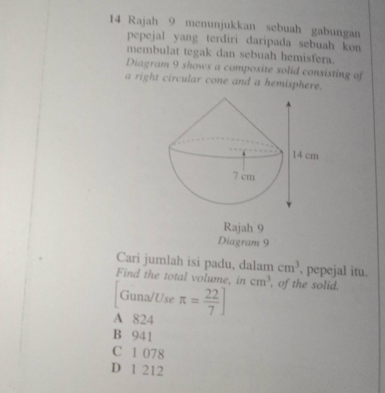 Rajah 9 menunjukkan sebuah gabungan
pepejal yang terdiri daripada sebuah kon
membulat tegak dan sebuah hemisfera.
Diagram 9 shows a composite solid consisting of
a right circular cone and a hemisphere.
Rajah 9
Diagram 9
Cari jumlah isi padu, dalam cm^3 , pepejal itu.
Find the total volume, in cm^3 , of the solid.
Guna/Use π = 22/7 ]
A 824
B 941
C 1 078
D 1 212