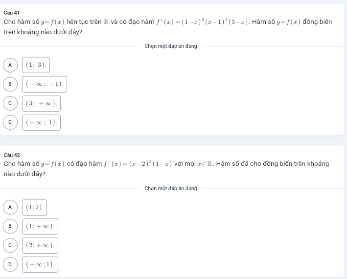 Cho hàm số y=f(x) liên tục trên R và có đạo hàm f'(x)=(1-x)^2(x+1)^3(3-x). Hàm số y=f(x) đồng biến
trên khoảng nào dưới đây?
Chọn một đáp án đúng
A (1;3).
B (-∈fty ;-1).
C (3;+∈fty ).
D (-∈fty ;1). 
Câu 42
Cho hàm số y=f(x) có đạo hàm f'(x)=(x-2)^2(1-x) với mọi x∈ R. Hàm số đã cho đồng biến trên khoảng
nào dưới đây?
Chọn một đáp án đúng
A (1;2).
B (1;+∈fty ).
C (2;+∈fty ).
D (-∈fty ;1).