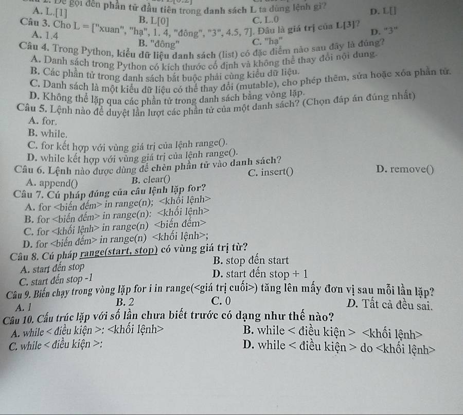 Đc gọi đến phần tử đầu tiên trong danh sách L ta dùng lệnh gì?
B. C. L.0 D. L[]
A. L.[1] L[0]
Câu 3. Cho L=[''xuan n'', 'hạ', 1. 4, 'đông", "3", 4.5, 7]. . Đâu là giá trị của L[3]?
A. 1.4 B. ''đông'
C. ''hạ'' D. ''3'
Câu 4. Trong Python, kiểu đữ liệu danh sách (list) có đặc điểm nào sau đây là đúng?
A. Danh sách trong Python có kích thước cố định và không thể thay đổi nội dung.
B. Các phần tử trong danh sách bắt buộc phải cùng kiểu dữ liệu.
C. Danh sách là một kiểu dữ liệu có thể thay đổi (mutable), cho phép thêm, sửa hoặc xóa phần tử.
D. Không thể lặp qua các phần tử trong danh sách bằng vòng lặp
Câu 5. Lệnh nào để duyệt lần lượt các phần tử của một danh sách? (Chọn đáp án đúng nhất)
A. for.
B. while.
C. for kết hợp với vùng giá trị của lệnh range().
D. while kết hợp với vùng giá trị của lệnh range().
Câu 6. Lệnh nào được dùng để chèn phần tử vào danh sách? D. remove()
A. append() B. clear() C. insert()
Câu 7. Cú pháp đúng của câu lệnh lặp for?
A. for in range(n);
B. for in range(n):
C. for in range(n)
D. for in range(n);
Câu 8. Cú pháp range(start, stop) có vùng giá trị từ?
A. start đến stop B. stop đến start
C. start đến stop -1
D. start đến stop + 1
Câu 9. Biến chạy trong vòng lặp for i in range() tăng lên mấy đơn vị sau mỗi lần lặp
A. 1 B. 2 C. 0 D. Tất cả đều sai.
Cầu 10. Cầu trúc lặp với số lần chưa biết trước có dạng như thế nào?
A. while < diều kiện >: B. while < điều kiện >
C. while < điều kiện >: D. while < điều kiện > do