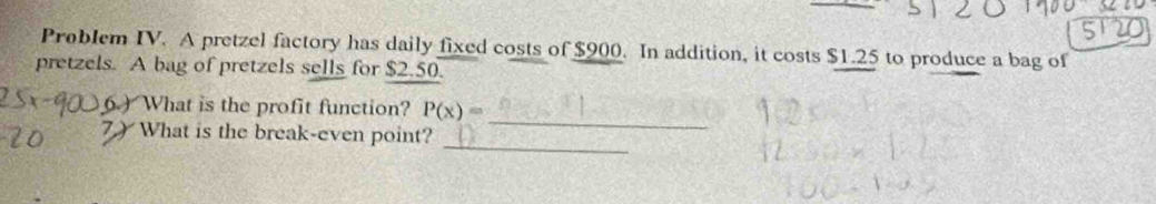 Problem IV. A pretzel factory has daily fixed costs of $900. In addition, it costs $1.25 to produce a bag of 
pretzels. A bag of pretzels sells for $2.50. 
_ 
6) What is the profit function? P(x)=
_ 
7) What is the break-even point?