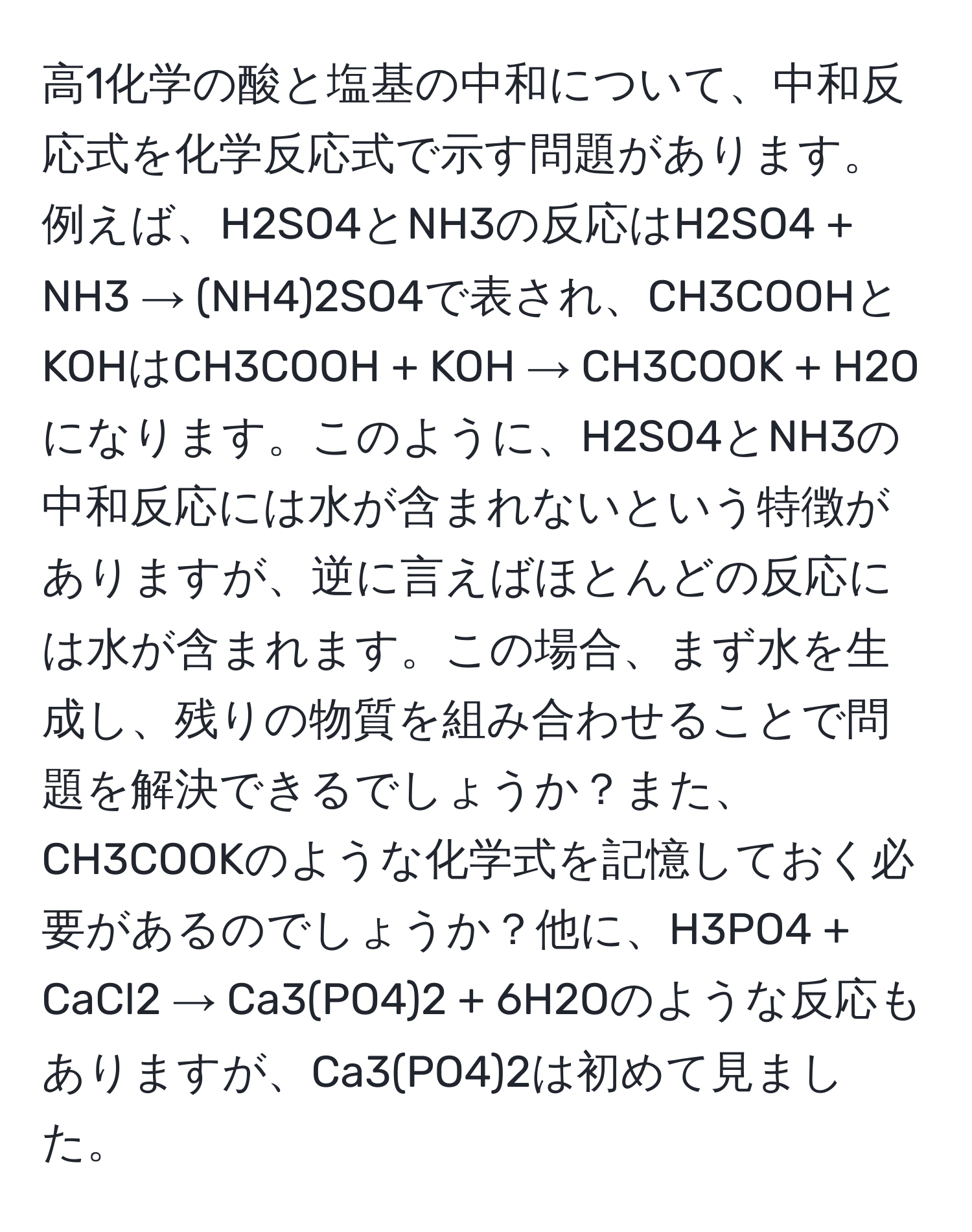 高1化学の酸と塩基の中和について、中和反応式を化学反応式で示す問題があります。例えば、H2SO4とNH3の反応はH2SO4 + NH3 → (NH4)2SO4で表され、CH3COOHとKOHはCH3COOH + KOH → CH3COOK + H2Oになります。このように、H2SO4とNH3の中和反応には水が含まれないという特徴がありますが、逆に言えばほとんどの反応には水が含まれます。この場合、まず水を生成し、残りの物質を組み合わせることで問題を解決できるでしょうか？また、CH3COOKのような化学式を記憶しておく必要があるのでしょうか？他に、H3PO4 + CaCl2 → Ca3(PO4)2 + 6H2Oのような反応もありますが、Ca3(PO4)2は初めて見ました。