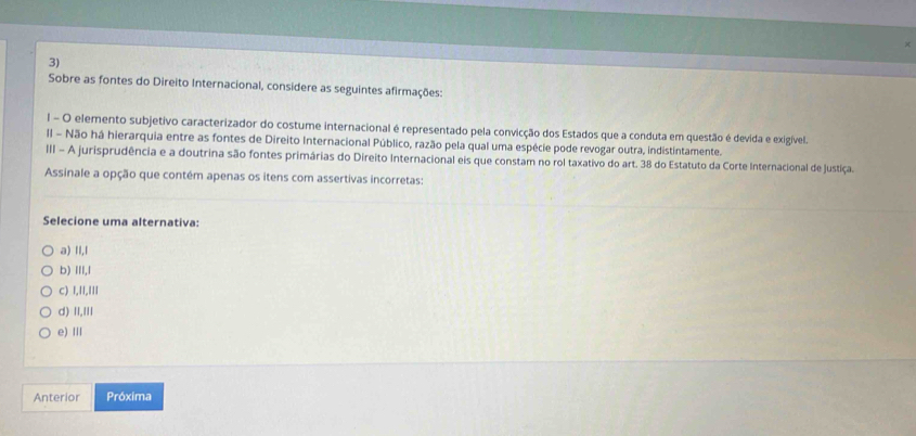 Sobre as fontes do Direito Internacional, considere as seguintes afirmações:
l - O elemento subjetivo caracterizador do costume internacional é representado pela convicção dos Estados que a conduta em questão é devida e exigível.
Il - Não há hierarquia entre as fontes de Direito Internacional Público, razão pela qual uma espécie pode revogar outra, indistintamente.
III - A jurisprudência e a doutrina são fontes primárias do Direito Internacional eis que constam no rol taxativo do art. 38 do Estatuto da Corte Internacional de justiça.
Assinale a opção que contém apenas os itens com assertivas incorretas:
Selecione uma alternativa:
a) II,l
b) III,l
c) 1,I1,II1
d) II,II
e)Ⅲ
Anterior Próxima