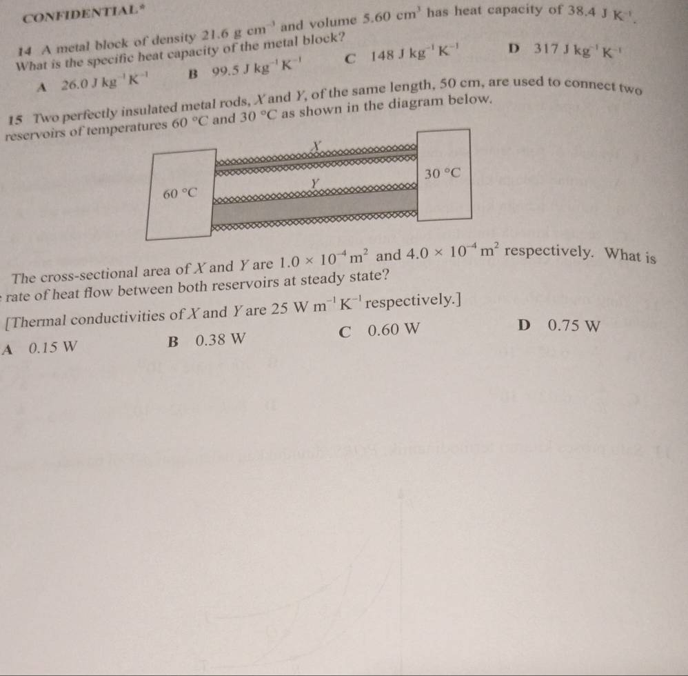 CONFIDENTIAL*
14 A metal block of density 21.6gcm^(-3) and volume 5.60cm^3 has heat capacity of
What is the specific heat capacity of the metal block? 38.4JK^(-1).
A 26.0Jkg^(-1)K^(-1) B 99.5Jkg^(-1)K^(-1) C 148Jkg^(-1)K^(-1)
D 317Jkg^(-1)K^(-1)
15 Two perfectly insulated metal rods, X and Y, of the same length, 50 cm, are used to connect two
reservoirs of temperatures 60°C and 30°C as shown in the diagram below.
X.
30°C
Y
60°C
The cross-sectional area of X and Y are 1.0* 10^(-4)m^2 and 4.0* 10^(-4)m^2 respectively. What is
rate of heat flow between both reservoirs at steady state?
[Thermal conductivities of Xand Yare 25 W m^(-1)K^(-1) respectively.]
A 0.15 W B 0.38 W C 0.60 W
D 0.75 W