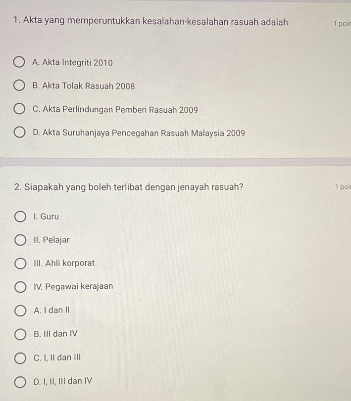 Akta yang memperuntukkan kesalahan-kesalahan rasuah adalah 1 poin
A. Akta Integriti 2010
B. Akta Tolak Rasuah 2008
C. Akta Perlindungan Pemberi Rasuah 2009
D. Akta Suruhanjaya Pencegahan Rasuah Malaysia 2009
2. Siapakah yang boleh terlibat dengan jenayah rasuah? 1 poi
I. Guru
II. Pelajar
III. Ahli korporat
IV. Pegawai kerajaan
A. I dan II
B. III dan IV
C. I, II dan III
D. I, II, III dan IV