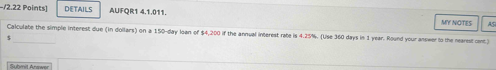 −/2.22 Points] DETAILS AUFQR1 4.1.011. MY NOTES AS 
Calculate the simple interest due (in dollars) on a 150-day loan of $4,200 if the annual interest rate is 4.25%. (Use 360 days in 1 year. Round your answer to the nearest cent.)
$
Submit Answer