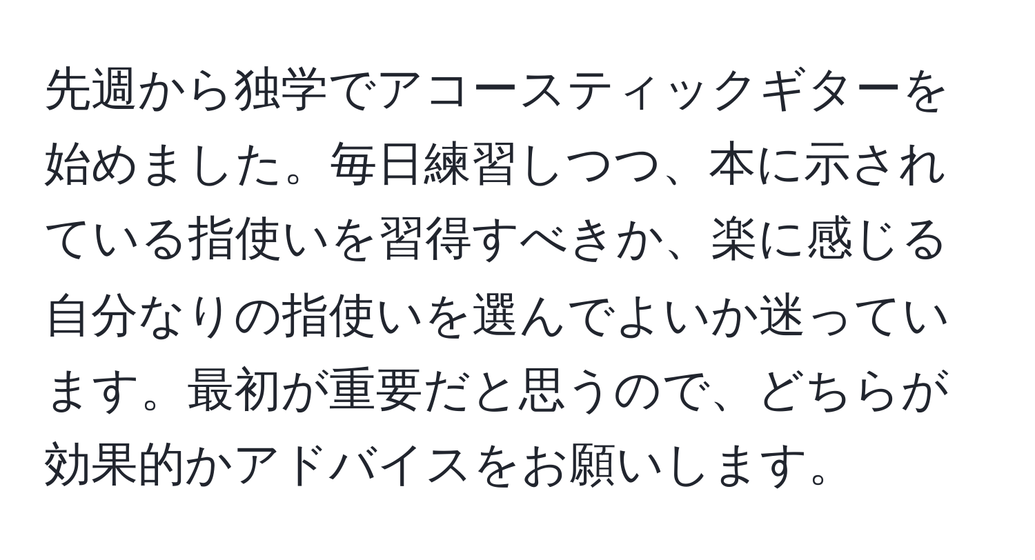 先週から独学でアコースティックギターを始めました。毎日練習しつつ、本に示されている指使いを習得すべきか、楽に感じる自分なりの指使いを選んでよいか迷っています。最初が重要だと思うので、どちらが効果的かアドバイスをお願いします。