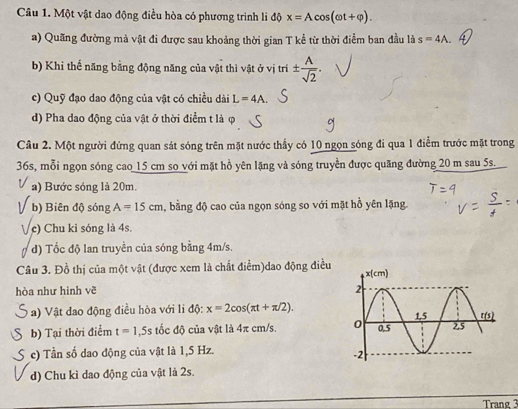 Một vật dao động điều hòa có phương trình li b x=Acos (omega t+varphi ). 
a) Quãng đường mà vật đi được sau khoảng thời gian T kể từ thời điểm ban đầu là s=4A.
b) Khi thế năng bằng động năng của vật thì vật ở vị tri ±  A/sqrt(2) .
c) Quỹ đạo dao động của vật có chiều dài L=4A.
d) Pha dao động của vật ở thời điểm t là φ
Câu 2. Một người đứng quan sát sóng trên mặt nước thấy có 10 ngọn sóng đi qua 1 điễm trước mặt trong
36s, mỗi ngọn sóng cao 15 cm so với mặt hồ yên lặng và sóng truyền được quãng đường 20 m sau 5s.
a) Bước sóng là 20m.
b) Biên độ sóng A=15cm , bằng độ cao của ngọn sóng so với mặt hồ yên lặng
V c) Chu kỉ sóng là 4s.
d) Tốc độ lan truyền của sóng bằng 4m/s.
Câu 3. Đồ thị của một vật (được xem là chất điểm)dao động điều
hòa như hình vẽ 
a) Vật dao động điều hòa với li độ: x=2cos (π t+π /2).
b) Tại thời điểm t=1,5s tốc độ của vật là 4π cm/s.
c) Tần số dao động của vật là 1,5 Hz.
d) Chu kì dao động của vật là 2s.
Trang 3