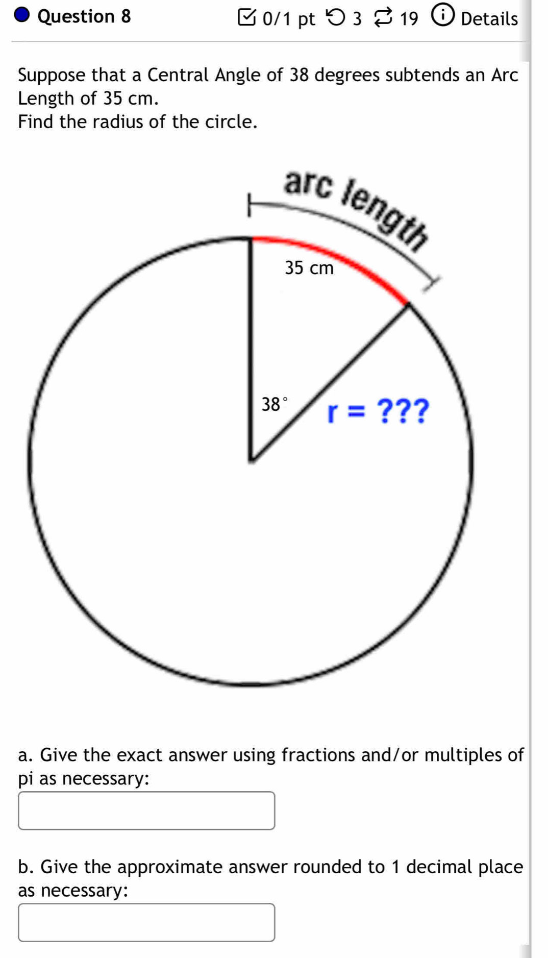 □ 0/1 pt つ3 % 19 ⓘ Details
Suppose that a Central Angle of 38 degrees subtends an Arc
Length of 35 cm.
Find the radius of the circle.
a. Give the exact answer using fractions and/or multiples of
pi as necessary:
b. Give the approximate answer rounded to 1 decimal place
as necessary: