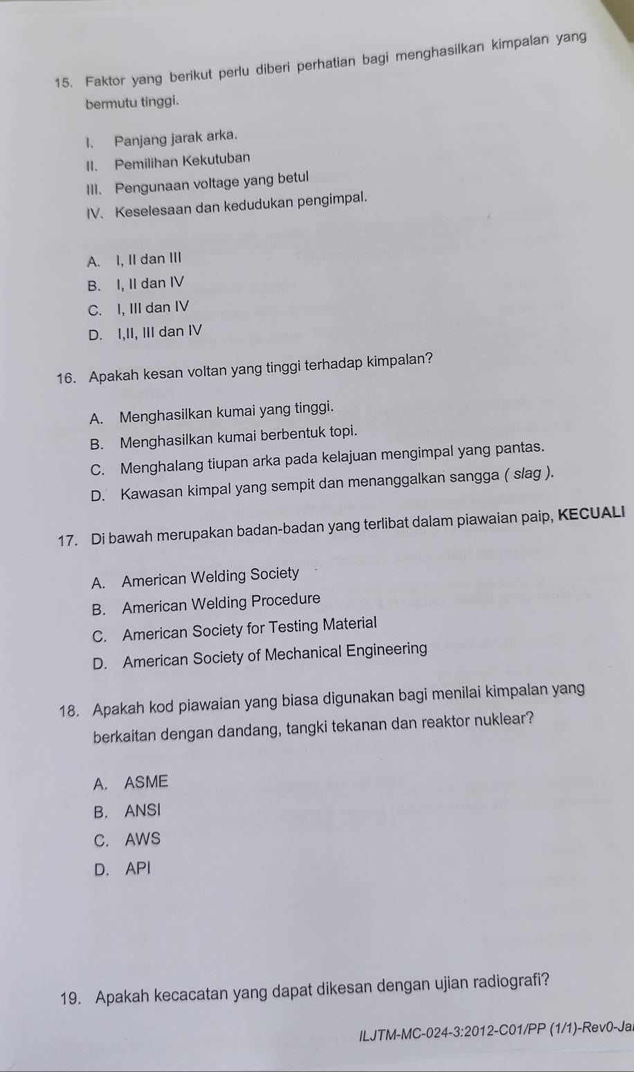 Faktor yang berikut perlu diberi perhatian bagi menghasilkan kimpalan yang
bermutu tinggi.
I. Panjang jarak arka.
II. Pemilihan Kekutuban
Ill. Pengunaan voltage yang betul
IV. Keselesaan dan kedudukan pengimpal.
A. I, II dan III
B. I, II dan IV
C. I, III dan IV
D. I,II, III dan IV
16. Apakah kesan voltan yang tinggi terhadap kimpalan?
A. Menghasilkan kumai yang tinggi.
B. Menghasilkan kumai berbentuk topi.
C. Menghalang tiupan arka pada kelajuan mengimpal yang pantas.
D. Kawasan kimpal yang sempit dan menanggalkan sangga ( slag ).
17. Di bawah merupakan badan-badan yang terlibat dalam piawaian paip, KECUALI
A. American Welding Society
B. American Welding Procedure
C. American Society for Testing Material
D. American Society of Mechanical Engineering
18. Apakah kod piawaian yang biasa digunakan bagi menilai kimpalan yang
berkaitan dengan dandang, tangki tekanan dan reaktor nuklear?
A. ASME
B. ANSI
C. AWS
D. API
19. Apakah kecacatan yang dapat dikesan dengan ujian radiografi?
ILJTM-MC-024-3:2012-C01/PP (1/1)-Rev0-Ja