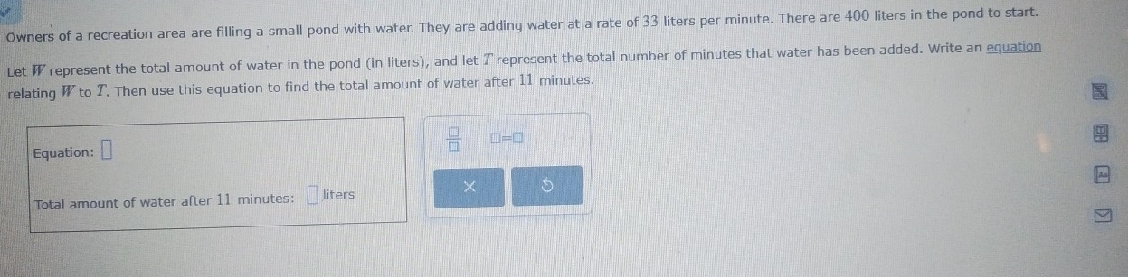 Owners of a recreation area are filling a small pond with water. They are adding water at a rate of 33 liters per minute. There are 400 liters in the pond to start. 
Let W represent the total amount of water in the pond (in liters), and let T represent the total number of minutes that water has been added. Write an equation 
relating W to T. Then use this equation to find the total amount of water after 11 minutes.
□ =□
Equation: □ 
× S 
Total amount of water after 11 minutes : liters